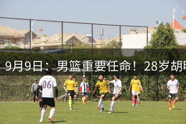 9月9日：男篮重要任命！28岁胡明轩接替继伟担任亚运队长，两次大赛队内得分王